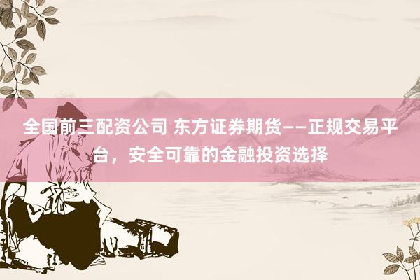 全国前三配资公司 东方证券期货——正规交易平台，安全可靠的金融投资选择