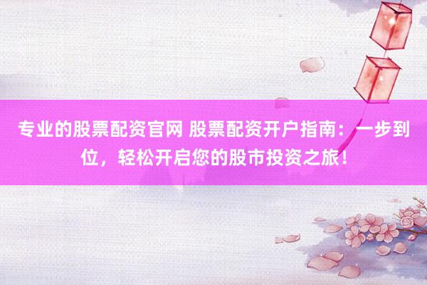 专业的股票配资官网 股票配资开户指南：一步到位，轻松开启您的股市投资之旅！