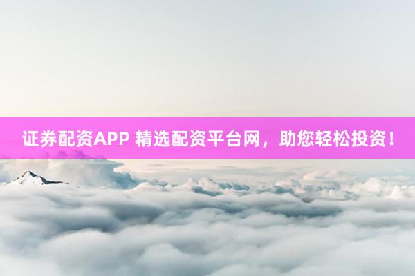 证券配资APP 精选配资平台网，助您轻松投资！