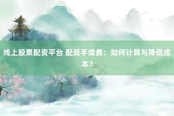 线上股票配资平台 配资手续费：如何计算与降低成本？