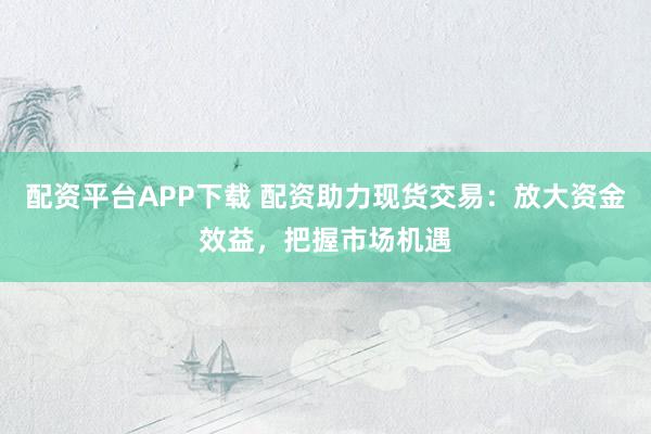 配资平台APP下载 配资助力现货交易：放大资金效益，把握市场机遇