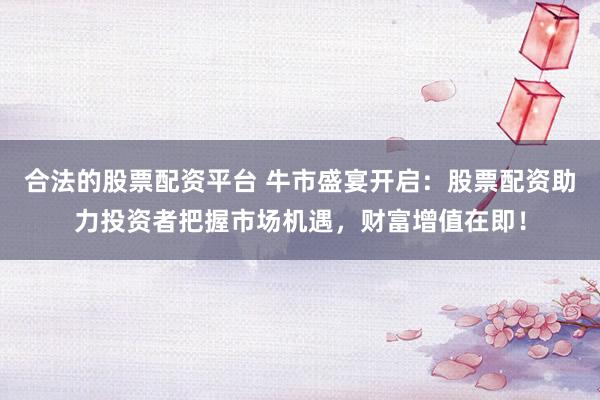 合法的股票配资平台 牛市盛宴开启：股票配资助力投资者把握市场机遇，财富增值在即！