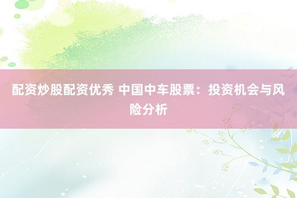 配资炒股配资优秀 中国中车股票：投资机会与风险分析