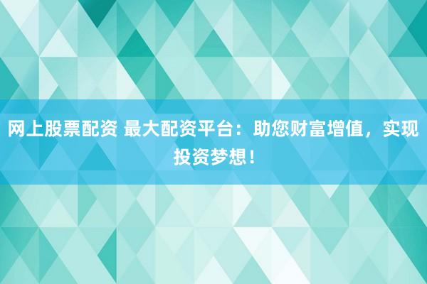 网上股票配资 最大配资平台：助您财富增值，实现投资梦想！