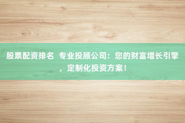 股票配资排名  专业投顾公司：您的财富增长引擎，定制化投资方案！