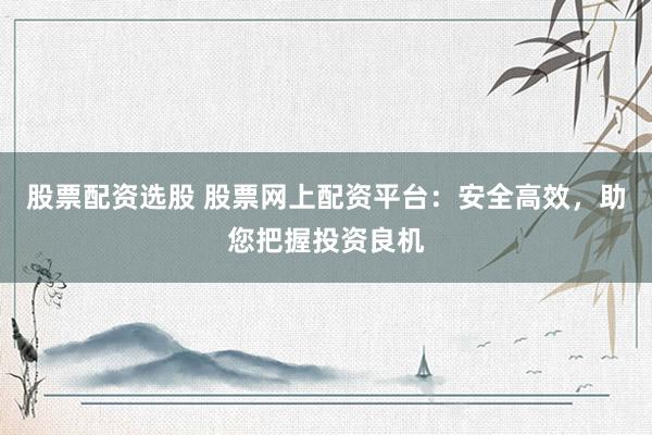 股票配资选股 股票网上配资平台：安全高效，助您把握投资良机