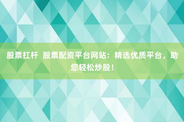 股票扛杆  股票配资平台网站：精选优质平台，助您轻松炒股！