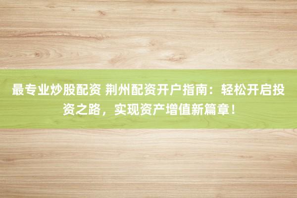 最专业炒股配资 荆州配资开户指南：轻松开启投资之路，实现资产增值新篇章！