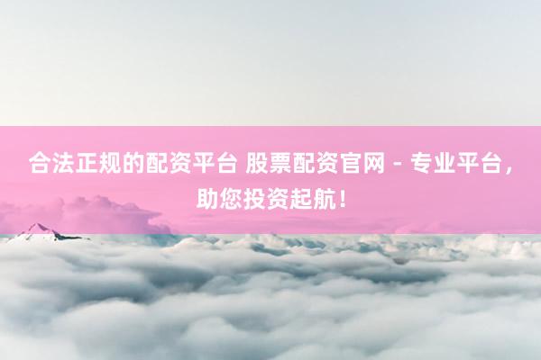合法正规的配资平台 股票配资官网 - 专业平台，助您投资起航！