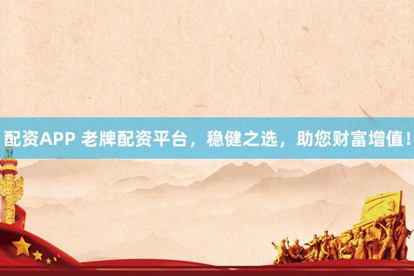配资APP 老牌配资平台,稳健之选,助您财富增值!