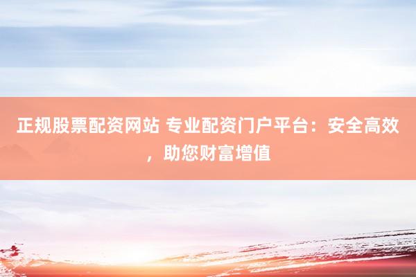 正规股票配资网站 专业配资门户平台：安全高效，助您财富增值