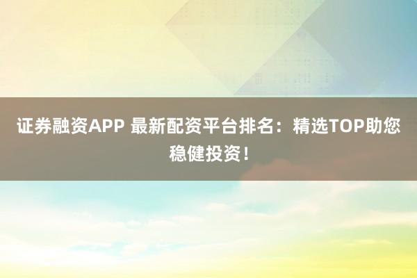 证券融资APP 最新配资平台排名：精选TOP助您稳健投资！