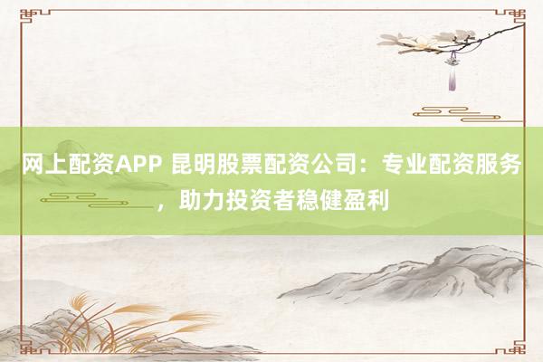 网上配资APP 昆明股票配资公司：专业配资服务，助力投资者稳健盈利