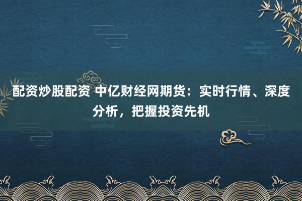 配资炒股配资 中亿财经网期货：实时行情、深度分析，把握投资先机