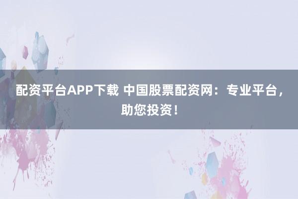 配资平台APP下载 中国股票配资网：专业平台，助您投资！