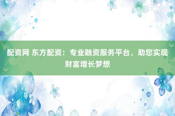 配资网 东方配资：专业融资服务平台，助您实现财富增长梦想