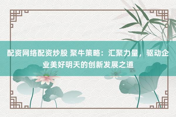 配资网络配资炒股 聚牛策略:汇聚力量,驱动企业美好明天的创新发展之道