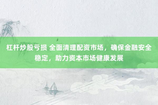 杠杆炒股亏损 全面清理配资市场，确保金融安全稳定，助力资本市场健康发展