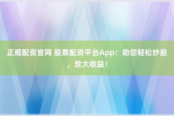 正规配资官网 股票配资平台App:助您轻松炒股,放大收益!