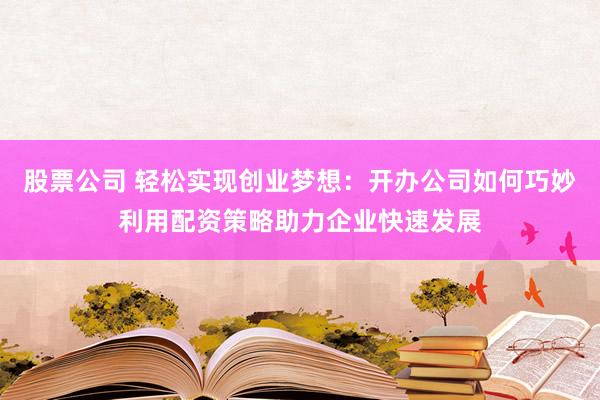 股票公司 轻松实现创业梦想:开办公司如何巧妙利用配资策略助力企业快速发展