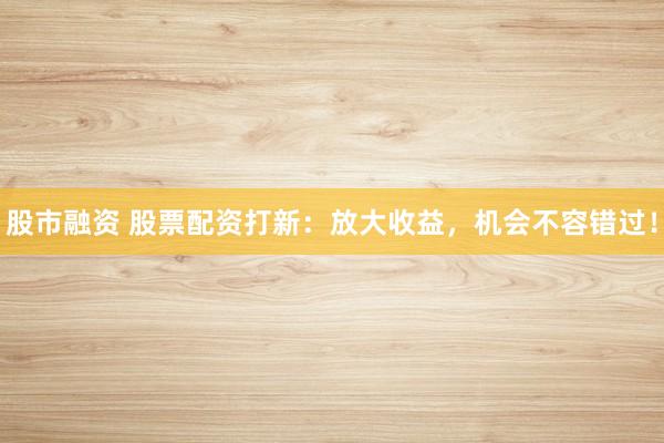 股市融资 股票配资打新：放大收益，机会不容错过！