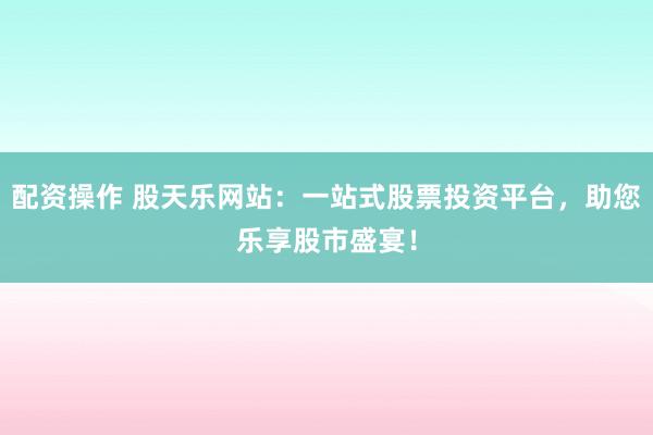 配资操作 股天乐网站：一站式股票投资平台，助您乐享股市盛宴！