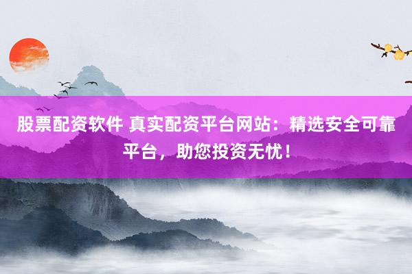 股票配资软件 真实配资平台网站：精选安全可靠平台，助您投资无忧！