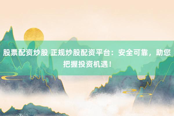 股票配资炒股 正规炒股配资平台：安全可靠，助您把握投资机遇！