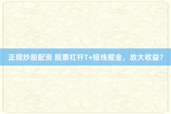 正规炒股配资 股票杠杆T+短线掘金，放大收益？