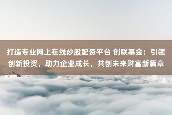 打造专业网上在线炒股配资平台 创联基金：引领创新投资，助力企业成长，共创未来财富新篇章