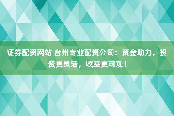 证券配资网站 台州专业配资公司：资金助力，投资更灵活，收益更可观！