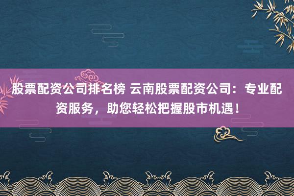 股票配资公司排名榜 云南股票配资公司：专业配资服务，助您轻松把握股市机遇！