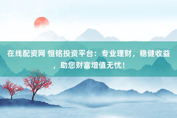 在线配资网 恒铭投资平台：专业理财，稳健收益，助您财富增值无忧！