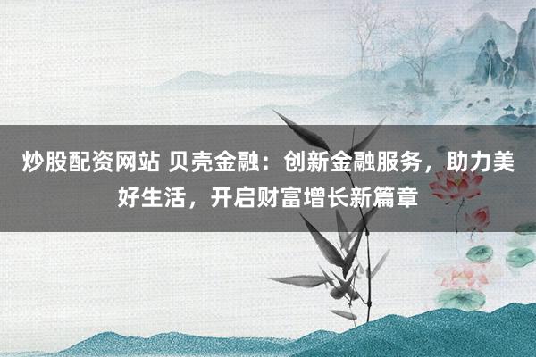 炒股配资网站 贝壳金融：创新金融服务，助力美好生活，开启财富增长新篇章