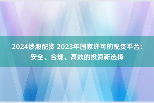 2024炒股配资 2023年国家许可的配资平台：安全、合规、高效的投资新选择