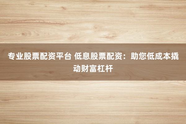专业股票配资平台 低息股票配资：助您低成本撬动财富杠杆