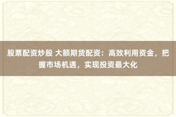 股票配资炒股 大额期货配资:高效利用资金,把握市场机遇,实现投资最大化