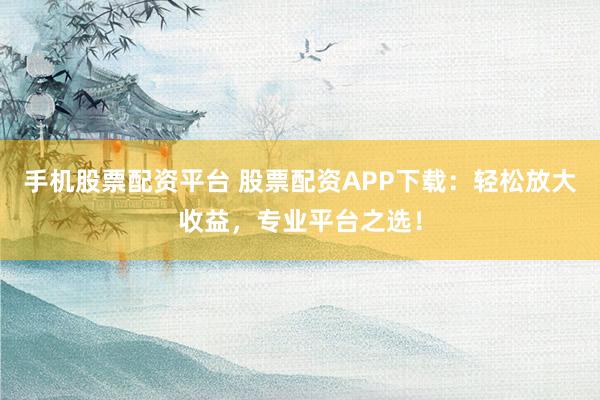 手机股票配资平台 股票配资APP下载：轻松放大收益，专业平台之选！