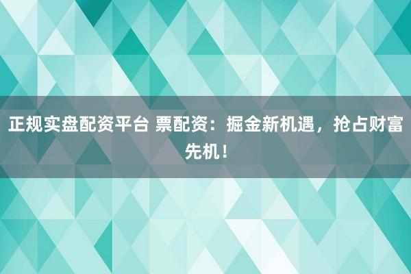 正规实盘配资平台 票配资：掘金新机遇，抢占财富先机！