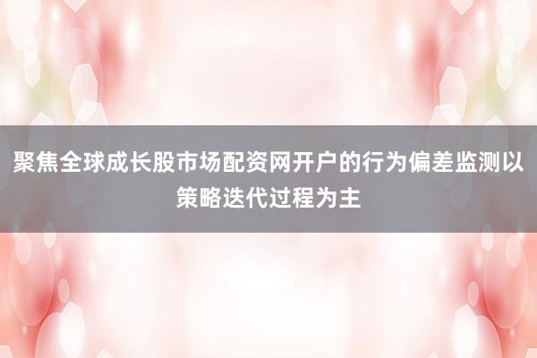 聚焦全球成长股市场配资网开户的行为偏差监测以策略迭代过程为主