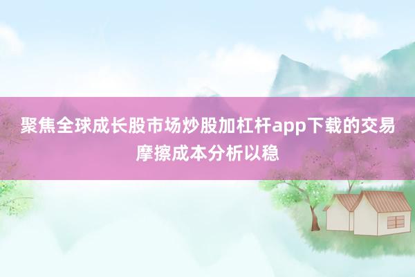 聚焦全球成长股市场炒股加杠杆app下载的交易摩擦成本分析以稳