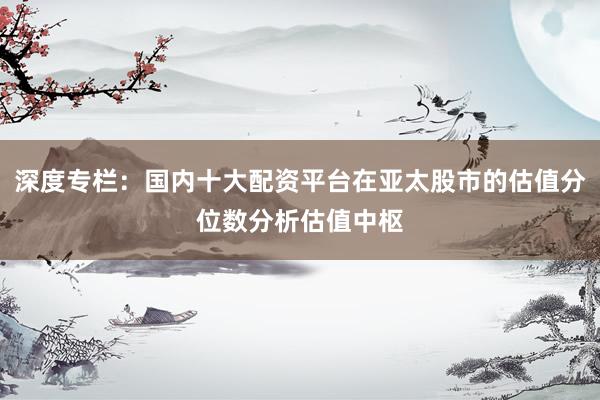 深度专栏：国内十大配资平台在亚太股市的估值分位数分析估值中枢