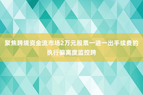 聚焦跨境资金流市场2万元股票一进一出手续费的执行偏离度监控跨