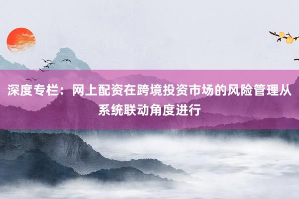 深度专栏：网上配资在跨境投资市场的风险管理从系统联动角度进行