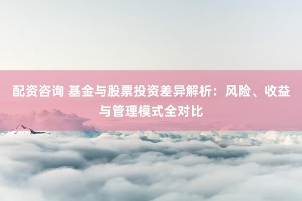 配资咨询 基金与股票投资差异解析：风险、收益与管理模式全对比