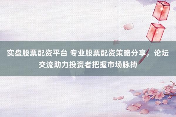 实盘股票配资平台 专业股票配资策略分享，论坛交流助力投资者把握市场脉搏