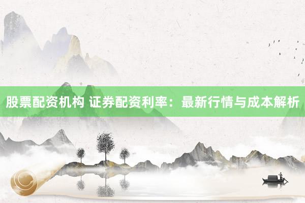 股票配资机构 证券配资利率：最新行情与成本解析