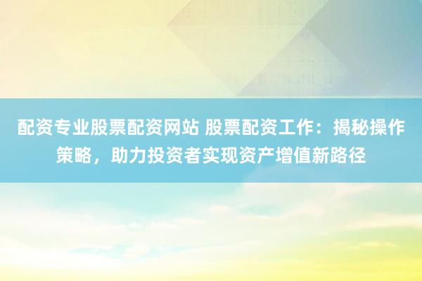 配资专业股票配资网站 股票配资工作：揭秘操作策略，助力投资者实现资产增值新路径
