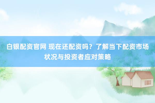 白银配资官网 现在还配资吗？了解当下配资市场状况与投资者应对策略