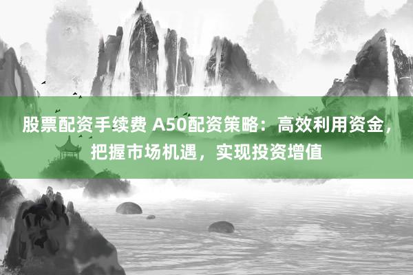 股票配资手续费 A50配资策略：高效利用资金，把握市场机遇，实现投资增值
